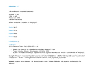 Question No : 177
The following are the details of a project:
Payback: $2,000
Profit: $1,000
Project cost: $800
Life cycle cost: $1200
What is the Benefit Cost Ratio for this project?
Choice 1 2.50
Choice 2 1.25
Choice 3 1.67
Choice 4 0.83
Correct Choice : 1
Justification :
BCR = Payback/Project Cost = 2000/800 = 2.50
 Benefit Cost Ratio (BCR) = Benefits (or Payback or Revenue)/ Costs
 Project Selection Criterion: Select project with higher BCR
 BCR > 1 means that benefits (i.e. expected revenue) is greater than the cost. Hence, it is beneficial to do the project.
Example: There are 2 projects. Project A has an investment of $500,000 and a BCR of 2.5. Project B has an investment of
$300,000 and a BCR of 1.5. Using Benefit Cost Ratio criterion, which project will you select?
Answer: Project A will be selected. The fact that project B has a smaller investment than project A will not impact the
selection.
 