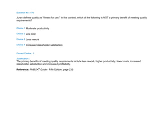 Question No : 178
Juran defines quality as "fitness for use." In this context, which of the following is NOT a primary benefit of meeting quality
requirements?
Choice 1 Moderate productivity
Choice 2 Low cost
Choice 3 Less rework
Choice 4 Increased stakeholder satisfaction
Correct Choice : 1
Justification :
The primary benefits of meeting quality requirements include less rework, higher productivity, lower costs, increased
stakeholder satisfaction and increased profitability.
Reference: PMBOK®
Guide - Fifth Edition, page 235
 