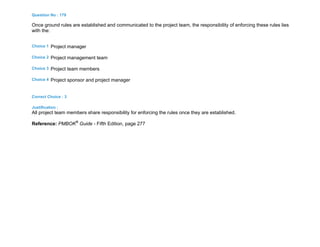 Question No : 179
Once ground rules are established and communicated to the project team, the responsibility of enforcing these rules lies
with the:
Choice 1 Project manager
Choice 2 Project management team
Choice 3 Project team members
Choice 4 Project sponsor and project manager
Correct Choice : 3
Justification :
All project team members share responsibility for enforcing the rules once they are established.
Reference: PMBOK®
Guide - Fifth Edition, page 277
 