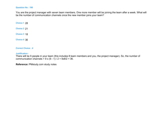 Question No : 180
You are the project manager with seven team members. One more member will be joining the team after a week. What will
be the number of communication channels once the new member joins your team?
Choice 1 28
Choice 2 21
Choice 3 18
Choice 4 36
Correct Choice : 4
Justification :
There will be 9 people in your team (this includes 8 team members and you, the project manager). So, the number of
communication channels = 9 x (9 - 1) / 2 = 9x8/2 = 36.
Reference: PMstudy.com study notes
 