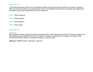Question No : 181
In Plan Risk Responses process, you are developing options and actions to reduce threats to your project`s objectives.
When you show the results to your project sponsor, she is not comfortable with the risks in the project and suggests that
the project scope should be decreased. This is an example of:
Choice 1 Risk acceptance
Choice 2 Risk avoidance
Choice 3 Risk mitigation
Choice 4 Risk transfer
Correct Choice : 2
Justification :
Risk avoidance involves changing the project management plan to eliminate the threat entirely. The project manager may
also isolate the project objectives from the risk`s impact or change the objective that is in jeopardy. Examples of this
include extending the schedule, changing the strategy, or reducing scope.
Reference: PMBOK®
Guide - Fifth Edition, page 344
 