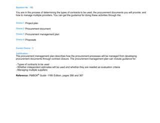 Question No : 182
You are in the process of determining the types of contracts to be used, the procurement documents you will provide, and
how to manage multiple providers. You can get the guidance for doing these activities through the:
Choice 1 Project plan
Choice 2 Procurement document
Choice 3 Procurement management plan
Choice 4 Proposals
Correct Choice : 3
Justification :
The procurement management plan describes how the procurement processes will be managed from developing
procurement documents through contract closure. The procurement management plan can include guidance for:
- Types of contracts to be used
- Whether independent estimates will be used and whether they are needed as evaluation criteria
- Managing multiple suppliers
Reference: PMBOK®
Guide - Fifth Edition, pages 366 and 367
 