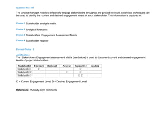 Question No : 183
The project manager needs to effectively engage stakeholders throughout the project life cycle. Analytical techniques can
be used to identify the current and desired engagement levels of each stakeholder. This information is captured in:
Choice 1 Stakeholder analysis matrix
Choice 2 Analytical forecasts
Choice 3 Stakeholders Engagement Assessment Matrix
Choice 4 Stakeholder register
Correct Choice : 3
Justification :
The Stakeholders Engagement Assessment Matrix (see below) is used to document current and desired engagement
levels of project stakeholders.
Stakeholder Unaware Resistant Neutral Supportive Leading
Stakeholder 1 C D
Stakeholder 2 C D
Stakeholder 3 D C
C = Current Engagement Level; D = Desired Engagement Level
Reference: PMstudy.com comments
 