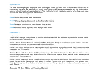 Question No : 184
You are in the closing stage of the project. While reviewing the product, you have come to know that the tolerance is 0.05
microns more than what was specified in the project requirements. This is a very minor deviation, and you know that your
customer will not notice it during product delivery. Also, it will not adversely impact your customer when the product is put
to actual use. What should you do in this situation?
Choice 1 Inform the customer about the deviation
Choice 2 Change the project documents to allow for small deviations
Choice 3 Ask your project team to make changes to the product
Choice 4 Create a change request to make changes in the product
Correct Choice : 1
Justification :
It is the project manager`s responsibility to maintain and satisfy the scope and objectives of professional services, unless
otherwise directed by the customer.
Option 1: This is the correct answer. According to PMI, if there is any change in the project or product scope, it has to be
explained to the customer, who can then make an informed decision.
Option 2: The project manager should not change the project requirements or project documents without prior approval of
the sponsor and the customer.
Option 3: This is not the best choice. First the project manager should talk to the customer. Since this is a minor deviation,
chances are that the customer might accept the product. If the customer does not accept, then the project team should be
asked to rectify the discrepancy.
Option 4: This is not the best choice. First the project manager should talk to the customer. Since the deviation is minor in
nature, chances are that the customer might accept the product. If, on the other hand, the customer is not satisfied, then
the project manager can direct the team to correct the error and a change request need not be created, as the deviation is
minor in nature.
Reference: PMI Code of Ethics and Professional Conduct
 