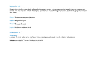 Question No : 185
Organizations performing projects will usually divide each project into several project phases to improve management
control. This also provides links to the ongoing operations of the performing organization. Collectively, project phases are
also called:
Choice 1 Project management life cycle
Choice 2 Project life cycle
Choice 3 Product life cycle
Choice 4 Project phases life cycle
Correct Choice : 2
Justification :
A project life cycle is the series of phases that a project passes through from its initiation to its closure.
Reference: PMBOK®
Guide - Fifth Edition, page 38
 