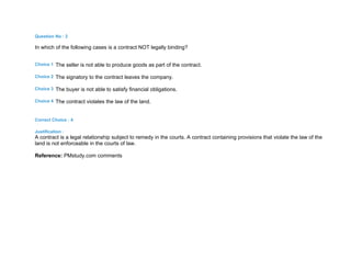 Question No : 2
In which of the following cases is a contract NOT legally binding?
Choice 1 The seller is not able to produce goods as part of the contract.
Choice 2 The signatory to the contract leaves the company.
Choice 3 The buyer is not able to satisfy financial obligations.
Choice 4 The contract violates the law of the land.
Correct Choice : 4
Justification :
A contract is a legal relationship subject to remedy in the courts. A contract containing provisions that violate the law of the
land is not enforceable in the courts of law.
Reference: PMstudy.com comments
 