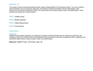 Question No : 19
Your project involves manufacturing high-precision engine subassemblies for the shipping industry. You have to perform
several activities such as measuring, examining, and verifying to determine whether work and deliverables meet
requirements and product acceptance criteria. You would have to do product reviews, audits, and walkthroughs. These
activities are carried out in which process?
Choice 1 Validate Scope
Choice 2 Quality Inspection
Choice 3 Collect Requirements
Choice 4 Control Scope
Correct Choice : 1
Justification :
Validate Scope includes inspection as a technique. Inspection includes activities such as measuring, examining, and
validating to determine whether work and deliverables meet requirements and product acceptance criteria. Inspections are
sometimes called reviews, product reviews, audits, and walkthroughs.
Reference: PMBOK®
Guide - Fifth Edition, page 135
 