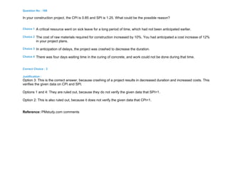 Question No : 189
In your construction project, the CPI is 0.85 and SPI is 1.25. What could be the possible reason?
Choice 1 A critical resource went on sick leave for a long period of time, which had not been anticipated earlier.
Choice 2 The cost of raw materials required for construction increased by 10%. You had anticipated a cost increase of 12%
in your project plans.
Choice 3 In anticipation of delays, the project was crashed to decrease the duration.
Choice 4 There was four days waiting time in the curing of concrete, and work could not be done during that time.
Correct Choice : 3
Justification :
Option 3: This is the correct answer, because crashing of a project results in decreased duration and increased costs. This
verifies the given data on CPI and SPI.
Options 1 and 4: They are ruled out, because they do not verify the given data that SPI>1.
Option 2: This is also ruled out, because it does not verify the given data that CPI<1.
Reference: PMstudy.com comments
 