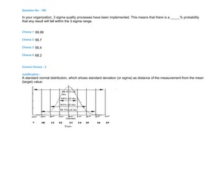 Question No : 190
In your organization, 3 sigma quality processes have been implemented. This means that there is a _____% probability
that any result will fall within the 3 sigma range.
Choice 1 99.99
Choice 2 99.7
Choice 3 95.4
Choice 4 68.2
Correct Choice : 2
Justification :
A standard normal distribution, which shows standard deviation (or sigma) as distance of the measurement from the mean
(target) value:
 