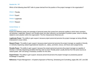 Question No : 191
Which of the following does NOT refer to power derived from the position of the project manager in the organization?
Choice 1 Penalty
Choice 2 Expert
Choice 3 Legitimate
Choice 4 Reward
Correct Choice : 2
Justification :
Expert and Referent power are examples of personal power that comes from personal qualities to which team members
are attracted. Legitimate, Reward, and Penalty power are often referred to as examples of position power, which is directly
related to one’s position within the organization. The five interpersonal influences are:
Legitimate Power: The ability to gain support, because project personnel perceive the project manager as being officially
empowered to issue orders.
Reward Power: The ability to gain support, because project personnel perceive the project manager as capable of directly
or indirectly dispensing valued organizational rewards (i.e., salary, promotion, bonus, and future work assignments).
Penalty Power: The ability to gain support, because the project personnel perceive the project manager as capable of
directly or indirectly dispensing penalties that they wish to avoid. Penalty power usually derives from the same source as
reward power, with one being a necessary condition for the other.
Expert Power: The ability to gain support, because personnel perceive the project manager as possessing special
knowledge or expertise.
Reference: Project Management - A Systems Approach to Planning, Scheduling and Controlling; pages 206, 207, and 208
 