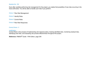Question No : 193
Even after carefully performing risk management for the project, you realize that possibility of new risks occurring in the
future still exists. You will be able to handle such risks if you perform:
Choice 1 Plan Risk Management
Choice 2 Identify Risks
Choice 3 Control Risks
Choice 4 Plan Risk Responses
Correct Choice : 3
Justification :
Control Risks is the process of implementing risk response plans, tracking identified risks, monitoring residual risks,
identifying new risks, and evaluating risk process effectiveness throughout the project.
Reference: PMBOK®
Guide - Fifth Edition, page 349
 