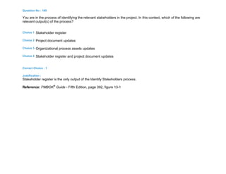 Question No : 195
You are in the process of identifying the relevant stakeholders in the project. In this context, which of the following are
relevant output(s) of the process?
Choice 1 Stakeholder register
Choice 2 Project document updates
Choice 3 Organizational process assets updates
Choice 4 Stakeholder register and project document updates
Correct Choice : 1
Justification :
Stakeholder register is the only output of the Identify Stakeholders process.
Reference: PMBOK®
Guide - Fifth Edition, page 392, figure 13-1
 