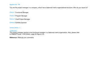 Question No : 197
You are the project manager in a company, which has a balanced matrix organizational structure. Who do you report to?
Choice 1 Functional Manager
Choice 2 Program Manager
Choice 3 Chief Project Manager
Choice 4 Portfolio Sponsor
Correct Choice : 1
Justification :
The project manager reports to the functional manager in a balanced matrix organization. Also, please refer
to PMBOK®
Guide - Fifth Edition, page 24 (figure 2-3).
Reference: PMstudy.com comments
 