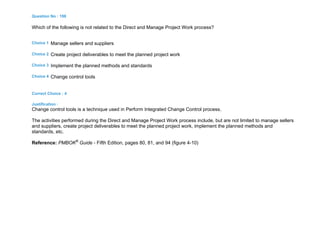 Question No : 198
Which of the following is not related to the Direct and Manage Project Work process?
Choice 1 Manage sellers and suppliers
Choice 2 Create project deliverables to meet the planned project work
Choice 3 Implement the planned methods and standards
Choice 4 Change control tools
Correct Choice : 4
Justification :
Change control tools is a technique used in Perform Integrated Change Control process.
The activities performed during the Direct and Manage Project Work process include, but are not limited to manage sellers
and suppliers, create project deliverables to meet the planned project work, implement the planned methods and
standards, etc.
Reference: PMBOK®
Guide - Fifth Edition, pages 80, 81, and 94 (figure 4-10)
 