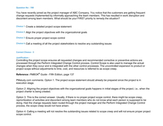 Question No : 199
You have recently joined as the project manager of ABC Company. You notice that the customers are getting frequent
change requests implemented by informally approaching the team members. This has resulted in work disruption and
discontent among team members. What should be your FIRST priority to remedy the situation?
Choice 1 Create a detailed project scope statement
Choice 2 Align the project objectives with the organizational goals
Choice 3 Ensure proper project scope control
Choice 4 Call a meeting of all the project stakeholders to resolve any outstanding issues
Correct Choice : 3
Justification :
Controlling the project scope ensures all requested changes and recommended corrective or preventive actions are
processed through the Perform Integrated Change Control process. Control Scope is also used to manage the actual
changes when they occur and is integrated with the other control processes. The uncontrolled expansion to product or
project scope without adjustments to time, cost, and resources is referred to as scope creep.
Reference: PMBOK®
Guide - Fifth Edition, page 137
PMstudy.com comments: Option 1: The project scope statement should already be prepared since the project is in
execution stage.
Option 2: Aligning the project objectives with the organizational goals happens in initial stages of the project, i.e., when the
project charter is being created.
Option 3: This is the correct answer. Usually, if there is no proper project scope control, there might be scope creep,
reprioritization of activities and discontent among team members who do not know what each person is supposed to be
doing. Had the change requests been routed through the project manager and the Perform Integrated Change Control
process, the scope creep would not have arisen.
Option 4: Calling a meeting will not resolve the outstanding issues related to scope creep and will not ensure proper project
scope control.
 