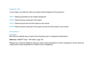 Question No : 200
In your project, you prefer bar charts over project network diagrams for the purpose of:
Choice 1 Making presentations to the middle management
Choice 2 Determining the critical path of the project
Choice 3 Determining the start and finish dates for each activity
Choice 4 Determining the critical path of the project and start and finish dates for each activity
Correct Choice : 1
Justification :
Bar charts are relatively easy to read and are frequently used in management presentations.
Reference: PMBOK®
Guide - Fifth Edition, page 182
PMstudy.com comments: Milestone charts are used to make presentations to senior management, but bar charts are
usually used to make presentations to middle or junior management.
 