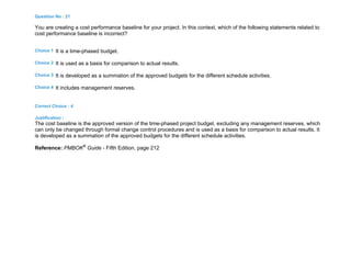 Question No : 21
You are creating a cost performance baseline for your project. In this context, which of the following statements related to
cost performance baseline is incorrect?
Choice 1 It is a time-phased budget.
Choice 2 It is used as a basis for comparison to actual results.
Choice 3 It is developed as a summation of the approved budgets for the different schedule activities.
Choice 4 It includes management reserves.
Correct Choice : 4
Justification :
The cost baseline is the approved version of the time-phased project budget, excluding any management reserves, which
can only be changed through formal change control procedures and is used as a basis for comparison to actual results. It
is developed as a summation of the approved budgets for the different schedule activities.
Reference: PMBOK®
Guide - Fifth Edition, page 212
 