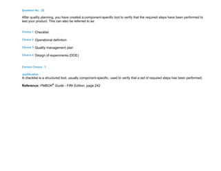Question No : 22
After quality planning, you have created a component-specific tool to verify that the required steps have been performed to
test your product. This can also be referred to as:
Choice 1 Checklist
Choice 2 Operational definition
Choice 3 Quality management plan
Choice 4 Design of experiments (DOE)
Correct Choice : 1
Justification :
A checklist is a structured tool, usually component-specific, used to verify that a set of required steps has been performed.
Reference: PMBOK®
Guide - Fifth Edition, page 242
 