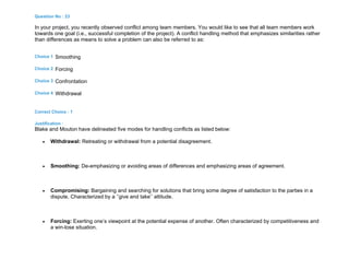 Question No : 23
In your project, you recently observed conflict among team members. You would like to see that all team members work
towards one goal (i.e., successful completion of the project). A conflict handling method that emphasizes similarities rather
than differences as means to solve a problem can also be referred to as:
Choice 1 Smoothing
Choice 2 Forcing
Choice 3 Confrontation
Choice 4 Withdrawal
Correct Choice : 1
Justification :
Blake and Mouton have delineated five modes for handling conflicts as listed below:
 Withdrawal: Retreating or withdrawal from a potential disagreement.
 Smoothing: De-emphasizing or avoiding areas of differences and emphasizing areas of agreement.
 Compromising: Bargaining and searching for solutions that bring some degree of satisfaction to the parties in a
dispute. Characterized by a ‘’give and take’’ attitude.
 Forcing: Exerting one’s viewpoint at the potential expense of another. Often characterized by competitiveness and
a win-lose situation.
 