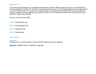 Question No : 25
You are the project manager in an automobile manufacturing company. Machine parts required in your manufacturing
process supplied by a vendor did not reach in time because of heavy rains. You had anticipated this risk and planned for it
in your risk response plan. So, as per your risk response plan, you started using unutilized machine parts supplied one
year ago. However, this has subjected your project to a new risk - the machine parts which were not used for one year
suffer from higher level of defects.
This new risk can also be called:
Choice 1 Unidentifiable risks
Choice 2 Unmanageable risks
Choice 3 Secondary risks
Choice 4 Residual risks
Correct Choice : 3
Justification :
Secondary risk. A risk that arises as a direct result of implementing a risk response.
Reference: PMBOK®
Guide - Fifth Edition, page 562
 