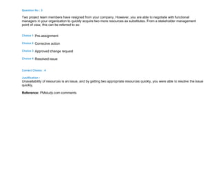 Question No : 3
Two project team members have resigned from your company. However, you are able to negotiate with functional
managers in your organization to quickly acquire two more resources as substitutes. From a stakeholder management
point of view, this can be referred to as:
Choice 1 Pre-assignment
Choice 2 Corrective action
Choice 3 Approved change request
Choice 4 Resolved issue
Correct Choice : 4
Justification :
Unavailability of resources is an issue, and by getting two appropriate resources quickly, you were able to resolve the issue
quickly.
Reference: PMstudy.com comments
 