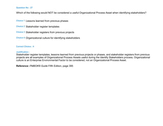 Question No : 27
Which of the following would NOT be considered a useful Organizational Process Asset when identifying stakeholders?
Choice 1 Lessons learned from previous phases
Choice 2 Stakeholder register templates
Choice 3 Stakeholder registers from previous projects
Choice 4 Organizational culture for identifying stakeholders
Correct Choice : 4
Justification :
Stakeholder register templates, lessons learned from previous projects or phases, and stakeholder registers from previous
projects are all examples of Organizational Process Assets useful during the Identify Stakeholders process. Organizational
culture is an Enterprise Environmental Factor to be considered, not an Organizational Process Asset.
Reference: PMBOK® Guide Fifth Edition, page 395
 