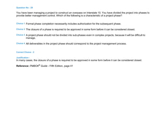 Question No : 29
You have been managing a project to construct an overpass on Interstate 10. You have divided the project into phases to
provide better management control. Which of the following is a characteristic of a project phase?
Choice 1 Formal phase completion necessarily includes authorization for the subsequent phase.
Choice 2 The closure of a phase is required to be approved in some form before it can be considered closed.
Choice 3 A project phase should not be divided into sub-phases even in complex projects, because it will be difficult to
manage.
Choice 4 All deliverables in the project phase should correspond to the project management process.
Correct Choice : 2
Justification :
In many cases, the closure of a phase is required to be approved in some form before it can be considered closed.
Reference: PMBOK®
Guide - Fifth Edition, page 41
 