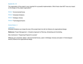 Question No : 30
The organization of the project is very important for successful implementation. Which factor does NOT have any impact
on the design of the project organization?
Choice 1 Environmental forces
Choice 2 Schedule limitations
Choice 3 Strategic choices
Choice 4 Technological factors
Correct Choice : 2
Justification :
Schedule limitations can shape the size of the project team but will not influence its organizational design.
Reference: Project Management - A Systems Approach to Planning, Scheduling and Controlling.
Also mentioned in "Organizing Projects for success"
PMstudy.com comments: Option 1 (Environmental forces), option 3 (Strategic choices) and option 4 (Technological
factors) influence the organizational design.
 