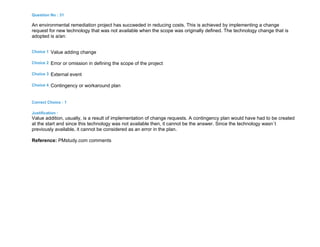 Question No : 31
An environmental remediation project has succeeded in reducing costs. This is achieved by implementing a change
request for new technology that was not available when the scope was originally defined. The technology change that is
adopted is a/an:
Choice 1 Value adding change
Choice 2 Error or omission in defining the scope of the project
Choice 3 External event
Choice 4 Contingency or workaround plan
Correct Choice : 1
Justification :
Value addition, usually, is a result of implementation of change requests. A contingency plan would have had to be created
at the start and since this technology was not available then, it cannot be the answer. Since the technology wasn`t
previously available, it cannot be considered as an error in the plan.
Reference: PMstudy.com comments
 