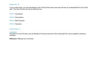 Question No : 32
In your project team, you have developed a rule of thumb that scarce resources will have to be allocated first to the critical
path. This rule of thumb can also be referred to as:
Choice 1 Constraints
Choice 2 Assumptions
Choice 3 Best Practices
Choice 4 Heuristics
Correct Choice : 4
Justification :
Heuristics (or rule of thumb), such as allocation of scarce resources to the critical path first, can be applied to develop a
schedule.
Reference: PMstudy.com comments
 