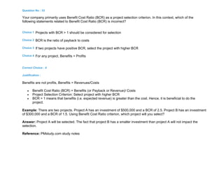 Question No : 33
Your company primarily uses Benefit Cost Ratio (BCR) as a project selection criterion. In this context, which of the
following statements related to Benefit Cost Ratio (BCR) is incorrect?
Choice 1 Projects with BCR > 1 should be considered for selection
Choice 2 BCR is the ratio of payback to costs
Choice 3 If two projects have positive BCR, select the project with higher BCR
Choice 4 For any project, Benefits = Profits
Correct Choice : 4
Justification :
Benefits are not profits, Benefits = Revenues/Costs
 Benefit Cost Ratio (BCR) = Benefits (or Payback or Revenue)/ Costs
 Project Selection Criterion: Select project with higher BCR
 BCR > 1 means that benefits (i.e. expected revenue) is greater than the cost. Hence, it is beneficial to do the
project.
Example: There are two projects. Project A has an investment of $500,000 and a BCR of 2.5. Project B has an investment
of $300,000 and a BCR of 1.5. Using Benefit Cost Ratio criterion, which project will you select?
Answer: Project A will be selected. The fact that project B has a smaller investment than project A will not impact the
selection.
Reference: PMstudy.com study notes
 