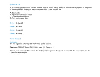 Question No : 34
In your project, you have used valuable inputs to produce project activity metrics to evaluate actual progress as compared
to planned progress. The inputs used during the Control Quality process are:
A. Risk register
B. Organizational process assets
C. Quality management plan
D. Work performance data
Choice 1 B, C and D
Choice 2 A, C and D
Choice 3 A, B and D
Choice 4 A, B and C
Correct Choice : 1
Justification :
The risk register is not an input to the Control Quality process.
Reference: PMBOK®
Guide - Fifth Edition, page 249 (figure 8-11)
PMstudy.com comments: Please note that the Project Management Plan (which is an input to this process) includes the
Quality management plan.
 