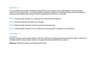 Question No : 4
You are working in the vendor management department of your company and are responsible for sourcing printing
machines from manufacturers. You recently visited a marketing conference of a leading printing machine manufacturer,
where you were offered a gift-voucher of $ 200 for attending the conference. You should:
Choice 1 Accept the gift, because it is compensation for attending the conference
Choice 2 Accept the gift and also inform your manager
Choice 3 Return the gift, because it could be construed as personal gain
Choice 4 Accept the gift, because it is for a small amount and was given to everyone in the conference
Correct Choice : 3
Justification :
A project manager has the responsibility to refrain from offering or accepting inappropriate payments, gifts, or other forms
of compensation for personal gain, unless it is in agreement with applicable laws or customs.
Reference: PMI Code of Ethics and Professional Conduct
 