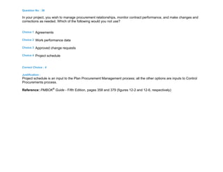 Question No : 38
In your project, you wish to manage procurement relationships, monitor contract performance, and make changes and
corrections as needed. Which of the following would you not use?
Choice 1 Agreements
Choice 2 Work performance data
Choice 3 Approved change requests
Choice 4 Project schedule
Correct Choice : 4
Justification :
Project schedule is an input to the Plan Procurement Management process; all the other options are inputs to Control
Procurements process.
Reference: PMBOK®
Guide - Fifth Edition, pages 358 and 379 (figures 12-2 and 12-6, respectively)
 
