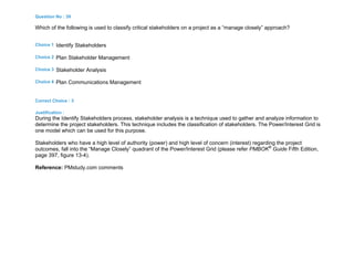 Question No : 39
Which of the following is used to classify critical stakeholders on a project as a “manage closely” approach?
Choice 1 Identify Stakeholders
Choice 2 Plan Stakeholder Management
Choice 3 Stakeholder Analysis
Choice 4 Plan Communications Management
Correct Choice : 3
Justification :
During the Identify Stakeholders process, stakeholder analysis is a technique used to gather and analyze information to
determine the project stakeholders. This technique includes the classification of stakeholders. The Power/Interest Grid is
one model which can be used for this purpose.
Stakeholders who have a high level of authority (power) and high level of concern (interest) regarding the project
outcomes, fall into the “Manage Closely” quadrant of the Power/Interest Grid (please refer PMBOK®
Guide Fifth Edition,
page 397, figure 13-4).
Reference: PMstudy.com comments
 