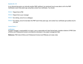Question No : 40
In an informal discussion you had with another PMP certificant, he mentioned how he was able to sit for the PMP
Certification exam three years ago using false contact hour certificates. You should:
Choice 1 Report this to PMI
Choice 2 Report this to your manager
Choice 3 Do nothing, since he is a colleague
Choice 4 Do nothing, since he had taken the PMP exam three years ago, and contact hour certificates get audited only for
one year
Correct Choice : 1
Justification :
A project manager`s responsibility is to report, upon a reasonable and clear factual basis, possible violations of PMI Code
of Ethics and Professional Conduct committed by individuals in the project management field.
Reference: PMI Code of Ethics and Professional Conduct and PMstudy.com study notes
 