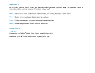 Question No : 42
As the project manager of an IT project, you are directing and managing the project work. You have been looking at
information related to similar projects. Which tools will you use?
Choice 1 Interpersonal skills, product skills and knowledge, and work authorization system (WAS)
Choice 2 Status review meetings and organization procedures
Choice 3 Project management information system and expert judgment
Choice 4 Risk management and project selection techniques
Correct Choice : 3
Justification :
Please refer the PMBOK®
Guide - Fifth Edition, page 65 (figure 4-1)
Reference: PMBOK®
Guide - Fifth Edition, page 65 (figure 4-1)
 