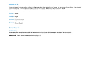 Question No : 43
Your company is constructing a dam, and your project (being performed under an agreement) mandates that you pay
compensation to persons displaced because of the project. What kind of constraint is this?
Choice 1 Social
Choice 2 Legal
Choice 3 Environmental
Choice 4 Humanitarian
Correct Choice : 2
Justification :
When a project is performed under an agreement, contractual provisions will generally be constraints.
Reference: PMBOK® Guide Fifth Edition, page 124
 