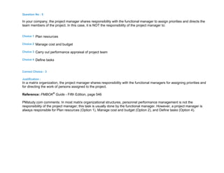 Question No : 5
In your company, the project manager shares responsibility with the functional manager to assign priorities and directs the
team members of the project. In this case, it is NOT the responsibility of the project manager to:
Choice 1 Plan resources
Choice 2 Manage cost and budget
Choice 3 Carry out performance appraisal of project team
Choice 4 Define tasks
Correct Choice : 3
Justification :
In a matrix organization, the project manager shares responsibility with the functional managers for assigning priorities and
for directing the work of persons assigned to the project.
Reference: PMBOK®
Guide - Fifth Edition, page 546
PMstudy.com comments: In most matrix organizational structures, personnel performance management is not the
responsibility of the project manager; this task is usually done by the functional manager. However, a project manager is
always responsible for Plan resources (Option 1), Manage cost and budget (Option 2), and Define tasks (Option 4).
 