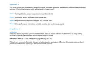Question No : 44
You are in the process of performing Develop Schedule process to determine planned start and finish dates for project
activities. Which of the following inputs will be helpful in this process?
Choice 1 Activity attributes, project scope statement, and activity list
Choice 2 Activity list, activity attributes, and schedule data
Choice 3 Project calendar, requested changes, and schedule data
Choice 4 Work performance information, schedule baseline, and performance reports
Correct Choice : 1
Justification :
In Develop Schedule process, planned start and finish dates for project activities are determined by using activity
attributes, project scope statement, and activity list as part of inputs.
Reference: PMBOK®
Guide - Fifth Edition, page 173 (figure 6-16)
PMstudy.com comments: Schedule data and schedule baseline are outputs of Develop Schedule process; and work
performance information is an output of Control Schedule process.
 