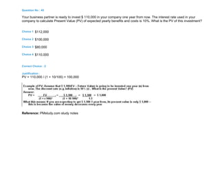 Question No : 45
Your business partner is ready to invest $ 110,000 in your company one year from now. The interest rate used in your
company to calculate Present Value (PV) of expected yearly benefits and costs is 10%. What is the PV of this investment?
Choice 1 $112,000
Choice 2 $100,000
Choice 3 $80,000
Choice 4 $110,000
Correct Choice : 2
Justification :
PV = 110,000 / (1 + 10/100) = 100,000
Reference: PMstudy.com study notes
 