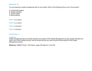 Question No : 46
You are preparing a quality management plan for your project. Which of the following will you use in this process?
A. Cost-benefit analysis
B. Quality checklists
C. Cost of quality
D. Benchmarking
Choice 1 B, C and D
Choice 2 A, C and D
Choice 3 A, B and D
Choice 4 A, B and C
Correct Choice : 2
Justification :
Quality management plan and quality checklists are outputs of Plan Quality Management process. Quality checklists are
used in the Control Quality process, and the remaining three are used as tools and techniques for Plan Quality
Management process.
Reference: PMBOK®
Guide - Fifth Edition, pages 230 (figure 8-1) and 242
 