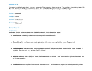 Question No : 47
You are annoyed with your team members because of their constant disagreements. You ask them to stop arguing and do
the work the way in which you want it to be done. The conflict handling approach you are following is:
Choice 1 Smoothing
Choice 2 Forcing
Choice 3 Confrontation
Choice 4 Withdrawal
Correct Choice : 2
Justification :
Blake and Mouton have delineated five modes for handling conflicts as listed below:
 Withdrawal: Retreating or withdrawal from a potential disagreement.
 Smoothing: De-emphasizing or avoiding areas of differences and emphasizing areas of agreement.
 Compromising: Bargaining and searching for solutions that bring some degree of satisfaction to the parties in a
dispute. Characterized by a ‘’give and take’’ attitude.
 Forcing: Exerting one’s viewpoint at the potential expense of another. Often characterized by competitiveness and
a win-lose situation.
 Confrontation: Facing the conflict directly, which involves a problem solving approach, whereby affected parties
 