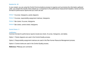 Question No : 48
In your project, you are using the Control Communications process to organize and summarize the information gathered.
Later, you present the results of the analysis as a comparison to the performance measurement baseline. Some common
formats for performance reports that you could use are:
Choice 1 S-curves, histograms, pareto diagrams
Choice 2 S-curves, responsibility assignment matrices, histograms
Choice 3 Bar charts, S-curves, histograms
Choice 4 Bar charts, control charts, histograms
Correct Choice : 3
Justification :
Common formats for performance reports include bar charts, S-curves, histograms, and tables.
Option 1: Pareto diagrams are used in the Control Quality process.
Option 2: Responsibility assignment matrices are used in the Plan Human Resource Management process.
Option 4: Control charts are used in the Control Quality process.
Reference: PMstudy.com comments
 