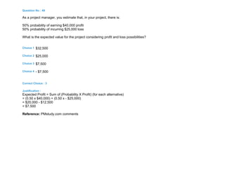 Question No : 49
As a project manager, you estimate that, in your project, there is:
50% probability of earning $40,000 profit
50% probability of incurring $25,000 loss
What is the expected value for the project considering profit and loss possibilities?
Choice 1 $32,500
Choice 2 $25,000
Choice 3 $7,500
Choice 4 - $7,500
Correct Choice : 3
Justification :
Expected Profit = Sum of (Probability X Profit) (for each alternative)
= (0.50 x $40,000) + (0.50 x - $25,000)
= $20,000 - $12,500
= $7,500
Reference: PMstudy.com comments
 