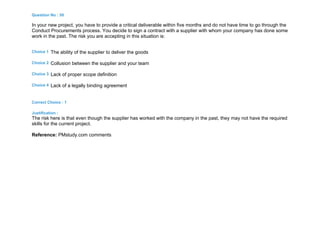 Question No : 50
In your new project, you have to provide a critical deliverable within five months and do not have time to go through the
Conduct Procurements process. You decide to sign a contract with a supplier with whom your company has done some
work in the past. The risk you are accepting in this situation is:
Choice 1 The ability of the supplier to deliver the goods
Choice 2 Collusion between the supplier and your team
Choice 3 Lack of proper scope definition
Choice 4 Lack of a legally binding agreement
Correct Choice : 1
Justification :
The risk here is that even though the supplier has worked with the company in the past, they may not have the required
skills for the current project.
Reference: PMstudy.com comments
 