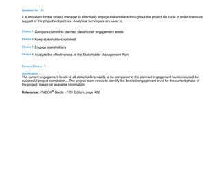 Question No : 51
It is important for the project manager to effectively engage stakeholders throughout the project life cycle in order to ensure
support of the project’s objectives. Analytical techniques are used to:
Choice 1 Compare current to planned stakeholder engagement levels
Choice 2 Keep stakeholders satisfied
Choice 3 Engage stakeholders
Choice 4 Analyze the effectiveness of the Stakeholder Management Plan
Correct Choice : 1
Justification :
The current engagement levels of all stakeholders needs to be compared to the planned engagement levels required for
successful project completion....The project team needs to identify the desired engagement level for the current phase of
the project, based on available information.
Reference: PMBOK®
Guide - Fifth Edition, page 402
 