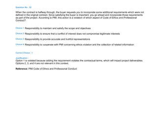 Question No : 52
When the contract is halfway through, the buyer requests you to incorporate some additional requirements which were not
defined in the original contract. Since satisfying the buyer is important, you go ahead and incorporate those requirements
as part of the project. According to PMI, this action is a violation of which aspect of Code of Ethics and Professional
Conduct?
Choice 1 Responsibility to maintain and satisfy the scope and objectives
Choice 2 Responsibility to ensure that a conflict of interest does not compromise legitimate interests
Choice 3 Responsibility to provide accurate and truthful representations
Choice 4 Responsibility to cooperate with PMI concerning ethics violation and the collection of related information
Correct Choice : 1
Justification :
Option 1 is violated because adding the requirement violates the contractual terms, which will impact project deliverables.
Options 2, 3, and 4 are not relevant in this context.
Reference: PMI Code of Ethics and Professional Conduct
 