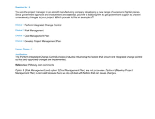 Question No : 6
You are the project manager in an aircraft manufacturing company developing a new range of supersonic fighter planes.
Since government approval and involvement are essential, you hire a lobbying firm to get government support to prevent
unnecessary changes in your project. Which process is this an example of?
Choice 1 Perform Integrated Change Control
Choice 2 Risk Management
Choice 3 Cost Management Plan
Choice 4 Develop Project Management Plan
Correct Choice : 1
Justification :
The Perform Integrated Change Control process includes influencing the factors that circumvent integrated change control
so that only approved changes are implemented.
Reference: PMstudy.com comments
Option 2 (Risk Management) and option 3(Cost Management Plan) are not processes. Option 4 (Develop Project
Management Plan) is not valid because here we do not deal with factors that can cause changes.
 