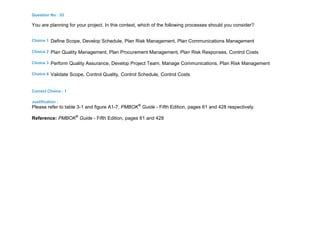 Question No : 53
You are planning for your project. In this context, which of the following processes should you consider?
Choice 1 Define Scope, Develop Schedule, Plan Risk Management, Plan Communications Management
Choice 2 Plan Quality Management, Plan Procurement Management, Plan Risk Responses, Control Costs
Choice 3 Perform Quality Assurance, Develop Project Team, Manage Communications, Plan Risk Management
Choice 4 Validate Scope, Control Quality, Control Schedule, Control Costs
Correct Choice : 1
Justification :
Please refer to table 3-1 and figure A1-7, PMBOK®
Guide - Fifth Edition, pages 61 and 428 respectively.
Reference: PMBOK®
Guide - Fifth Edition, pages 61 and 428
 